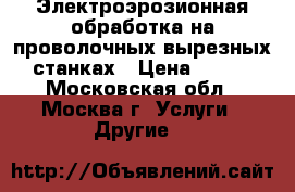 Электроэрозионная обработка на проволочных вырезных станках › Цена ­ 100 - Московская обл., Москва г. Услуги » Другие   
